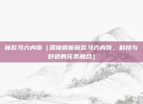新款马六内饰(深度解析新款马六内饰,科技与舒适的完美融合)
