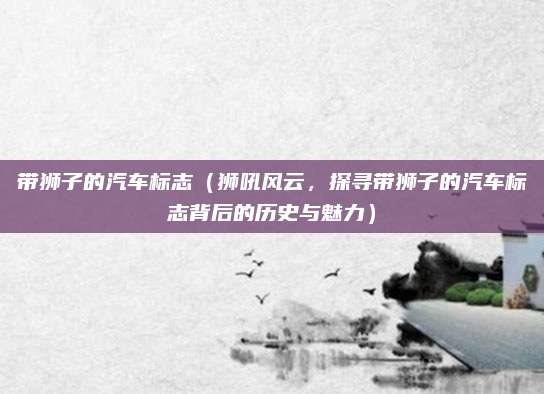 带狮子的汽车标志(狮吼风云,探寻带狮子的汽车标志背后的历史与魅力)