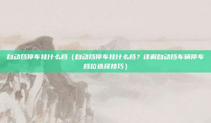 自动挡停车挂什么档（自动挡停车挂什么档？详解自动挡车辆停车档位选择技巧）