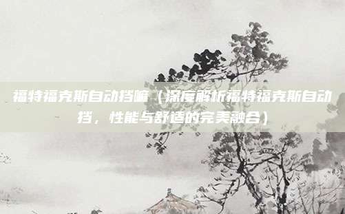 福特福克斯自动挡嘛(深度解析福特福克斯自动挡,性能与舒适的完美融合)