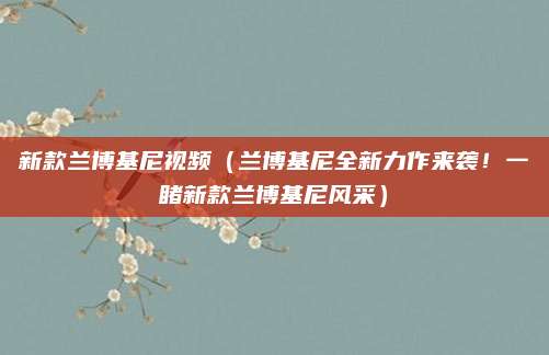 新款兰博基尼视频（兰博基尼全新力作来袭！一睹新款兰博基尼风采）