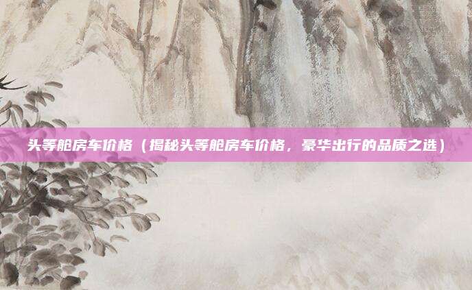 头等舱房车价格(揭秘头等舱房车价格,豪华出行的品质之选)