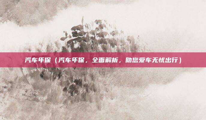 汽车年保（汽车年保，全面解析，助您爱车无忧出行）
