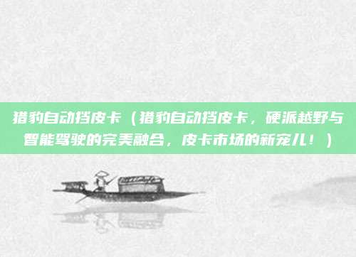 猎豹自动挡皮卡（猎豹自动挡皮卡，硬派越野与智能驾驶的完美融合，皮卡市场的新宠儿！）