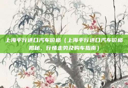 上海平行进口汽车价格(上海平行进口汽车价格揭秘,行情走势及购车指南)