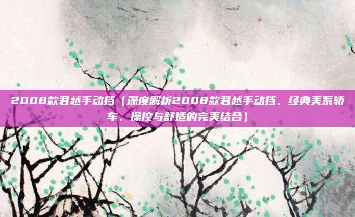 2008款君越手动挡（深度解析2008款君越手动挡，经典美系轿车，操控与舒适的完美结合）