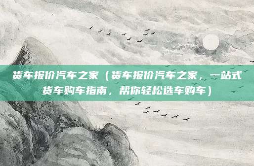 货车报价汽车之家(货车报价汽车之家,一站式货车购车指南,帮你轻松选车购车)