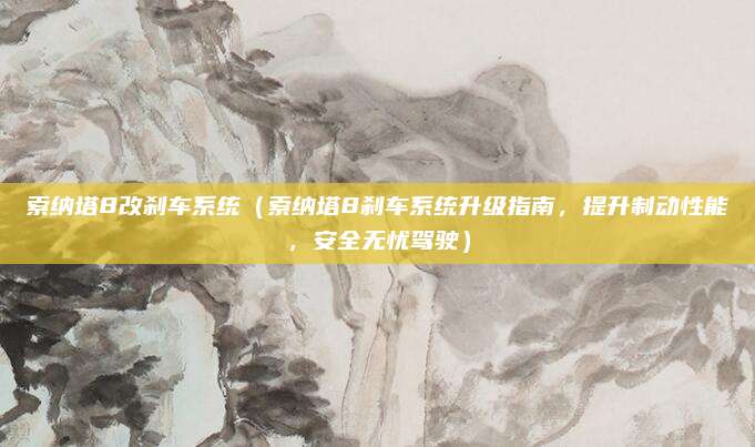 索纳塔8改刹车系统(索纳塔8刹车系统升级指南,提升制动性能,安全无忧驾驶)