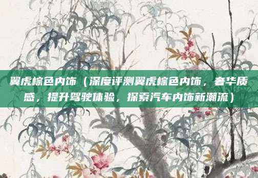 翼虎棕色内饰(深度评测翼虎棕色内饰,奢华质感,提升驾驶体验,探索汽车内饰新潮流)