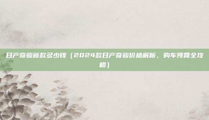 日产奇骏新款多少钱（2024款日产奇骏价格解析，购车预算全攻略）