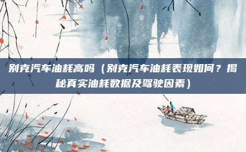 别克汽车油耗高吗(别克汽车油耗表现如何?揭秘真实油耗数据及驾驶因素)