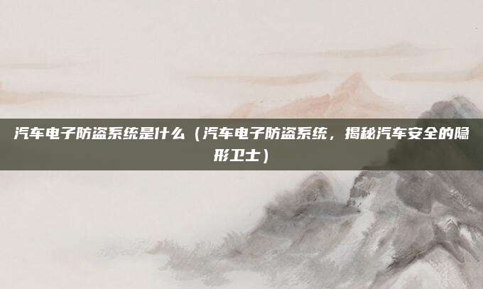 汽车电子防盗系统是什么(汽车电子防盗系统,揭秘汽车安全的隐形卫士)