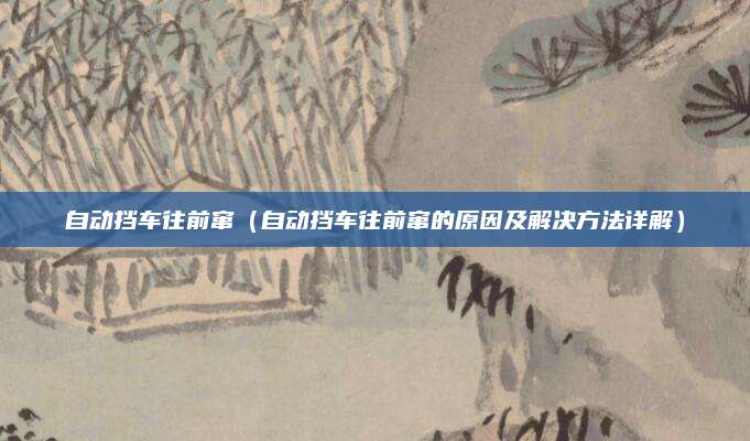 自动挡车往前窜（自动挡车往前窜的原因及解决方法详解）