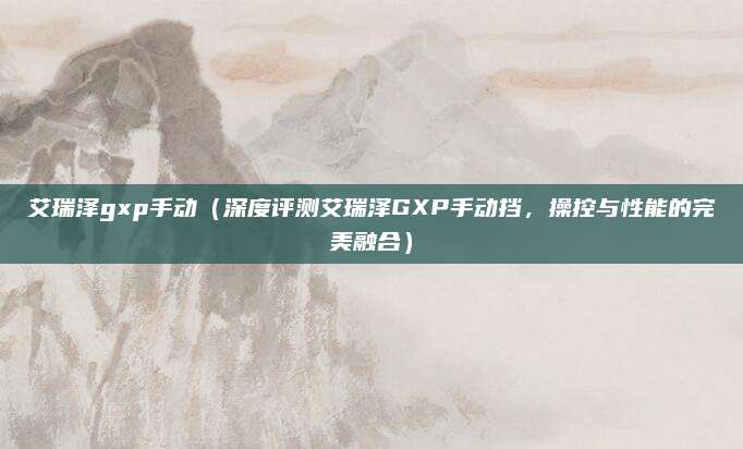 艾瑞泽gxp手动（深度评测艾瑞泽GXP手动挡，操控与性能的完美融合）