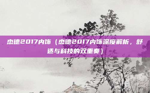 杰德2017内饰（杰德2017内饰深度解析，舒适与科技的双重奏）