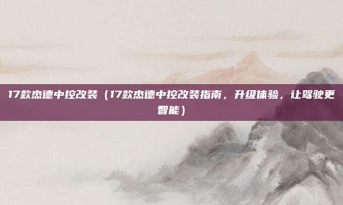 17款杰德中控改装(17款杰德中控改装指南,升级体验,让驾驶更智能)