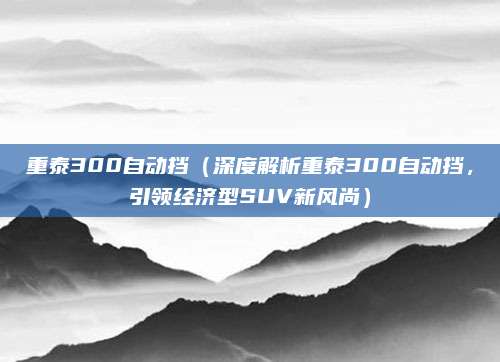 重泰300自动挡（深度解析重泰300自动挡，引领经济型SUV新风尚）