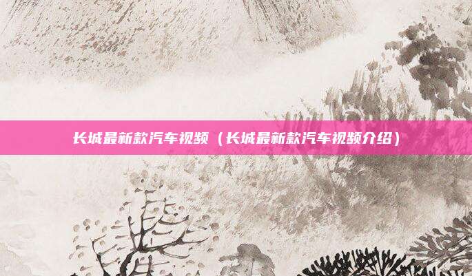 长城最新款汽车视频(长城最新款汽车视频介绍)