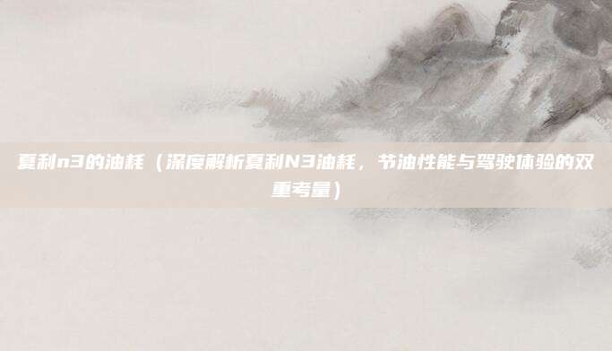 夏利n3的油耗（深度解析夏利N3油耗，节油性能与驾驶体验的双重考量）