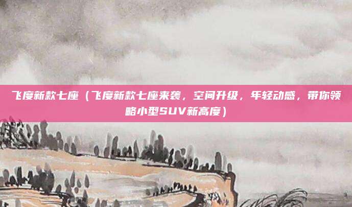 飞度新款七座(飞度新款七座来袭,空间升级,年轻动感,带你领略小型SUV新高度)