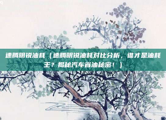 速腾明锐油耗(速腾明锐油耗对比分析,谁才是油耗王?揭秘汽车省油秘密!)