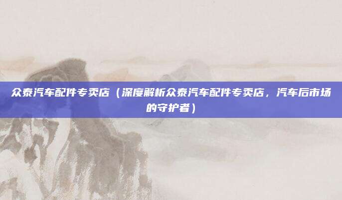 众泰汽车配件专卖店(深度解析众泰汽车配件专卖店,汽车后市场的守护者)