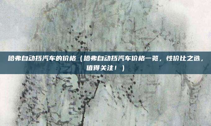 哈弗自动挡汽车的价格（哈弗自动挡汽车价格一览，性价比之选，值得关注！）