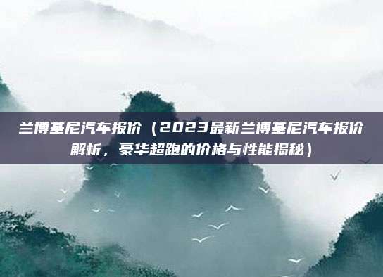 兰博基尼汽车报价（2023最新兰博基尼汽车报价解析，豪华超跑的价格与性能揭秘）