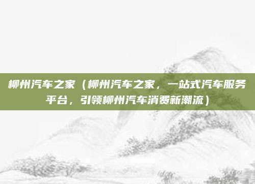 柳州汽车之家(柳州汽车之家,一站式汽车服务平台,引领柳州汽车消费新潮流)