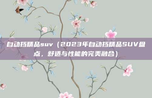自动挡精品suv(2023年自动挡精品SUV盘点,舒适与性能的完美融合)