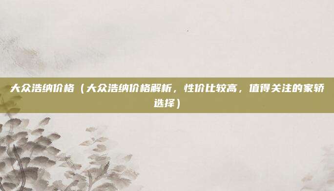 大众浩纳价格（大众浩纳价格解析，性价比较高，值得关注的家轿选择）