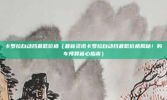 卡罗拉自动挡最低价格（最新资讯卡罗拉自动挡最低价格揭秘！购车预算省心指南）