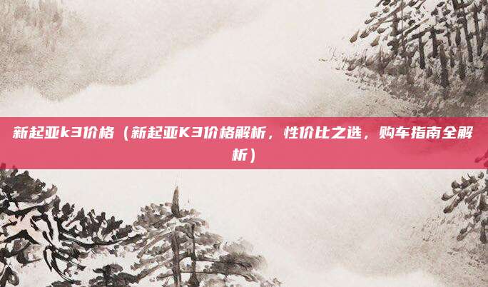 新起亚k3价格(新起亚K3价格解析,性价比之选,购车指南全解析)