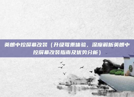 英朗中控屏幕改装(升级驾乘体验,深度解析英朗中控屏幕改装指南及优势分析)