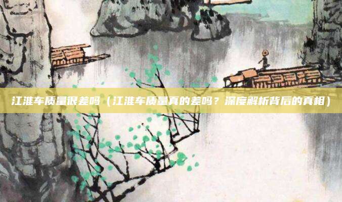 江淮车质量很差吗(江淮车质量真的差吗?深度解析背后的真相)