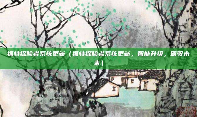 福特探险者系统更新（福特探险者系统更新，智能升级，驾驭未来）