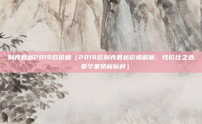 别克君越2019款价格（2019款别克君越价格解析，性价比之选，豪华家轿新标杆）