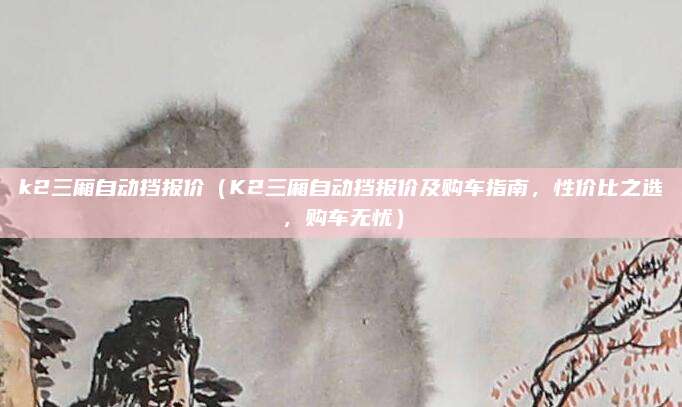 k2三厢自动挡报价(K2三厢自动挡报价及购车指南,性价比之选,购车无忧)