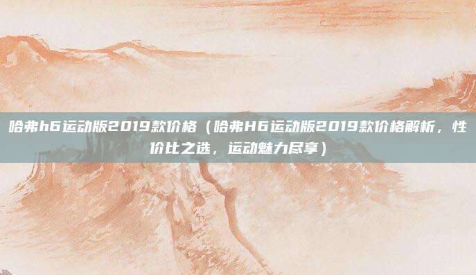 哈弗h6运动版2019款价格(哈弗H6运动版2019款价格解析,性价比之选,运动魅力尽享)