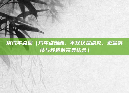 用汽车点烟(汽车点烟器,不仅仅是点火,更是科技与舒适的完美结合)