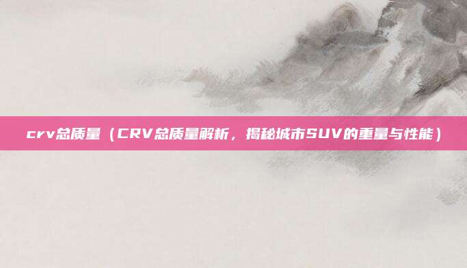 crv总质量(CRV总质量解析,揭秘城市SUV的重量与性能)