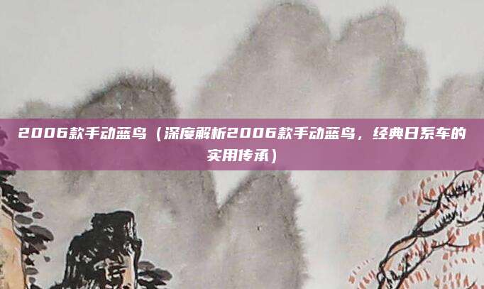 2006款手动蓝鸟(深度解析2006款手动蓝鸟,经典日系车的实用传承)