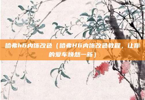 哈弗h6内饰改色(哈弗H6内饰改色教程,让你的爱车焕然一新)