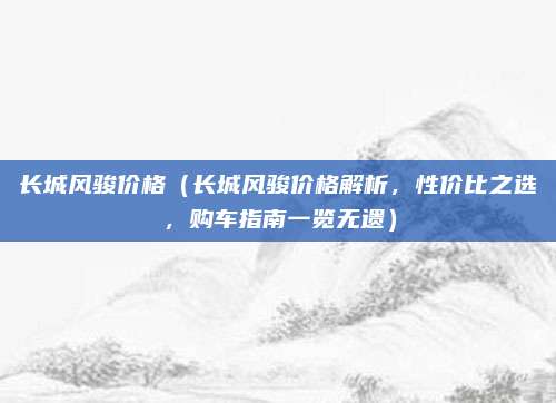 长城风骏价格(长城风骏价格解析,性价比之选,购车指南一览无遗)