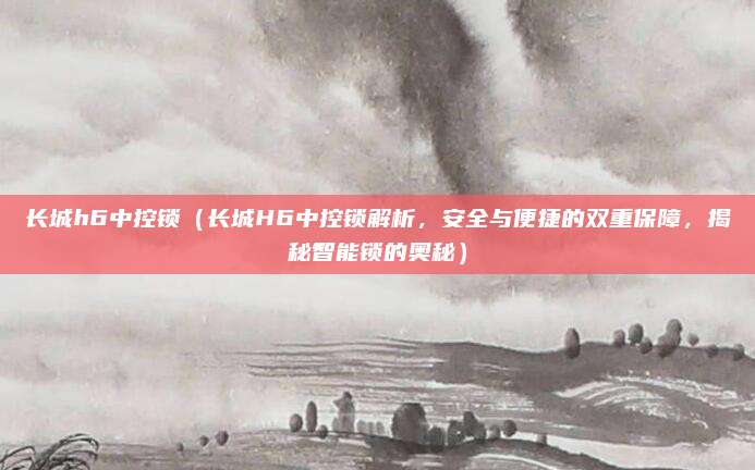 长城h6中控锁（长城H6中控锁解析，安全与便捷的双重保障，揭秘智能锁的奥秘）