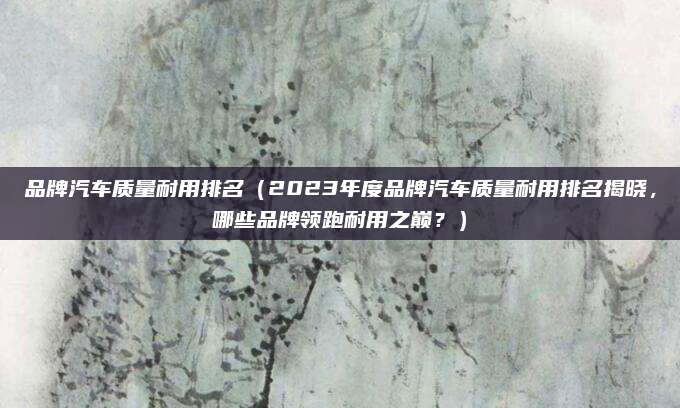 品牌汽车质量耐用排名(2023年度品牌汽车质量耐用排名揭晓,哪些品牌领跑耐用之巅?)