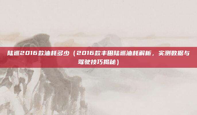 陆巡2016款油耗多少(2016款丰田陆巡油耗解析,实测数据与驾驶技巧揭秘)