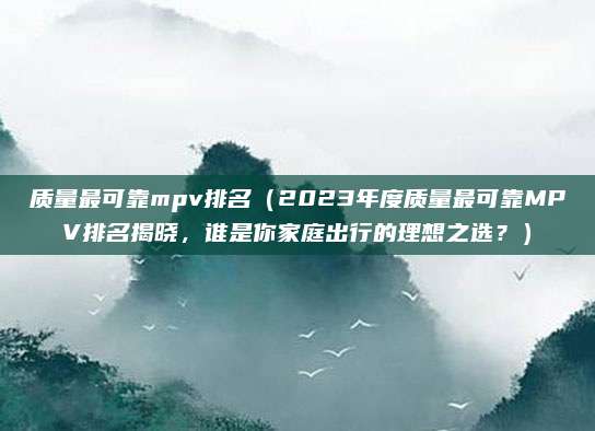 质量最可靠mpv排名（2023年度质量最可靠MPV排名揭晓，谁是你家庭出行的理想之选？）