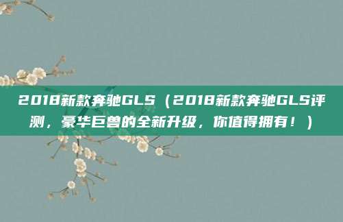 2018新款奔驰GLS(2018新款奔驰GLS评测,豪华巨兽的全新升级,你值得拥有!)