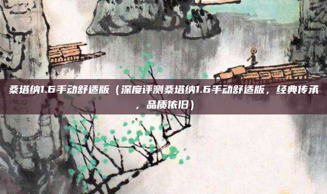 桑塔纳1.6手动舒适版(深度评测桑塔纳1.6手动舒适版,经典传承,品质依旧)